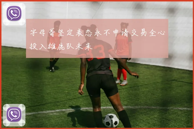 字母哥坚定表态永不申请交易全心投入雄鹿队未来