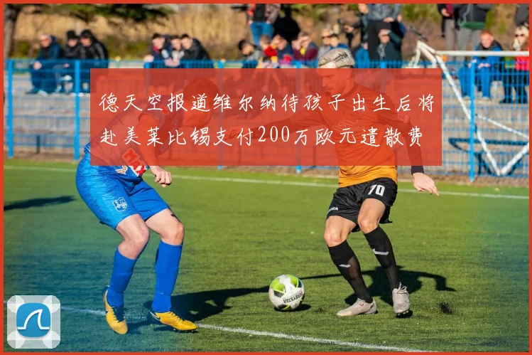 德天空报道维尔纳待孩子出生后将赴美莱比锡支付200万欧元遣散费