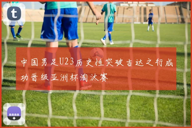 中国男足U23历史性突破吉达之行成功晋级亚洲杯淘汰赛