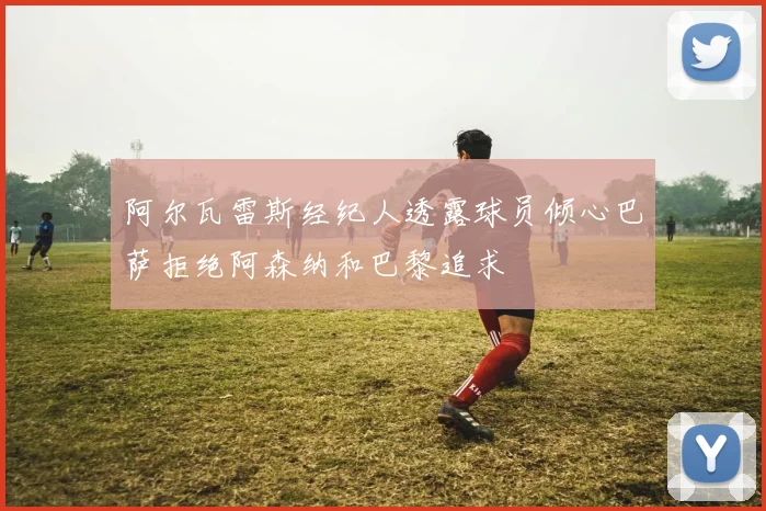 阿尔瓦雷斯经纪人透露球员倾心巴萨拒绝阿森纳和巴黎追求