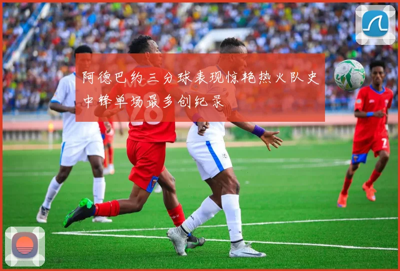 阿德巴约三分球表现惊艳热火队史中锋单场最多创纪录