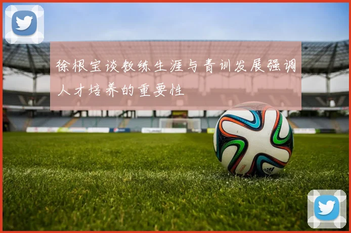 徐根宝谈教练生涯与青训发展强调人才培养的重要性