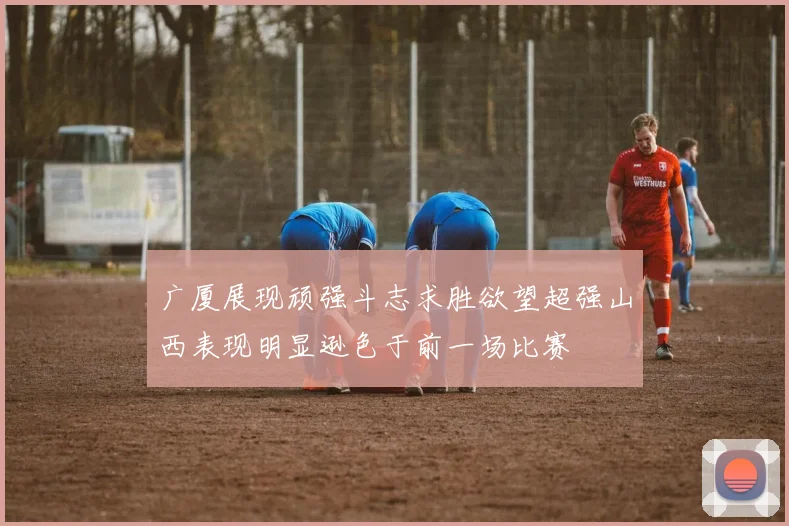 广厦展现顽强斗志求胜欲望超强山西表现明显逊色于前一场比赛