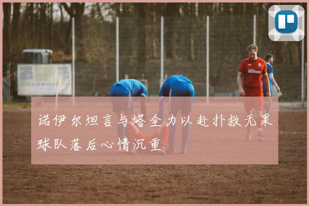 诺伊尔坦言与塔全力以赴扑救无果球队落后心情沉重