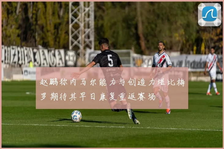 赵鹏称内马尔能力与创造力堪比梅罗期待其早日康复重返赛场