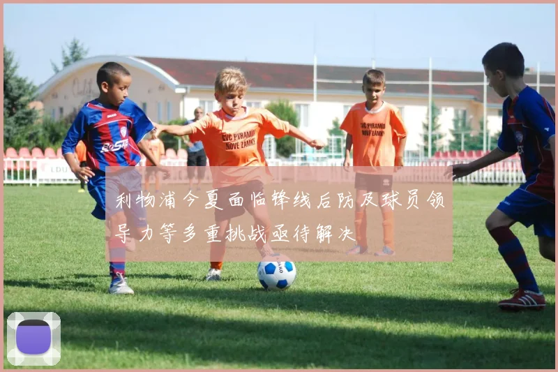 利物浦今夏面临锋线后防及球员领导力等多重挑战亟待解决