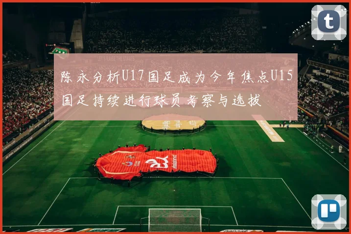 陈永分析U17国足成为今年焦点U15国足持续进行球员考察与选拔