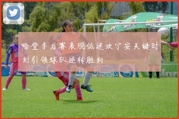 哈登季后赛表现低迷坎宁安关键时刻引领球队逆转胜利