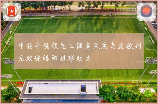 申花半场领先三镇高天意乌龙被判无效徐皓阳进球助力