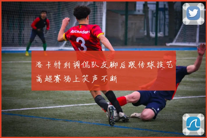 洛卡特利调侃队友脚后跟传球技艺高超赛场上笑声不断